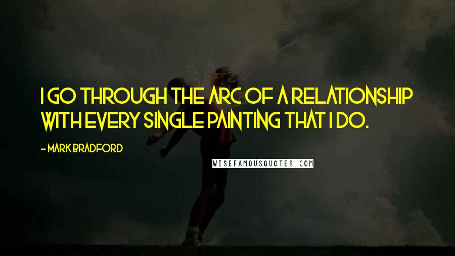 Mark Bradford Quotes: I go through the arc of a relationship with every single painting that I do.