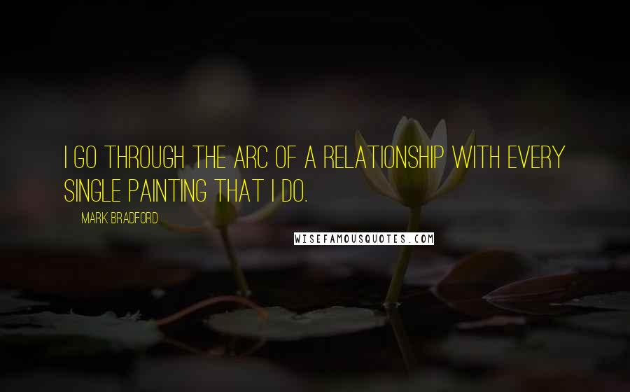 Mark Bradford Quotes: I go through the arc of a relationship with every single painting that I do.