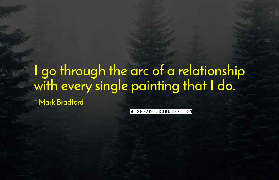 Mark Bradford Quotes: I go through the arc of a relationship with every single painting that I do.