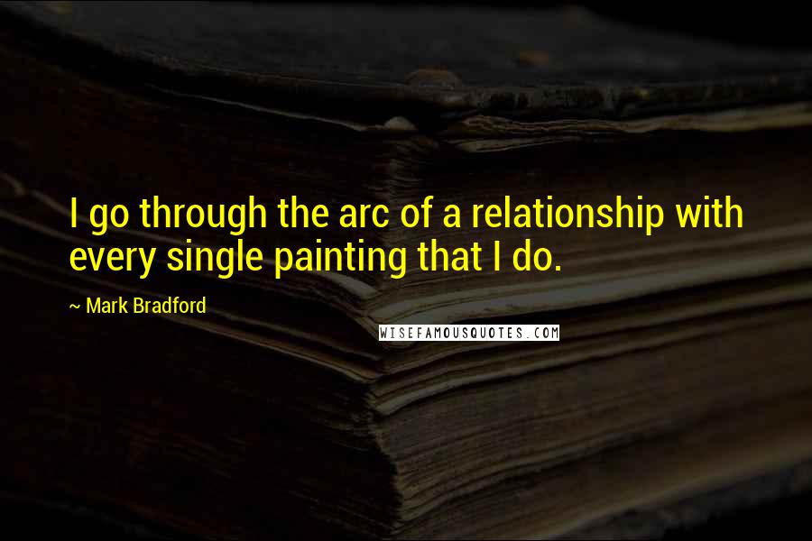 Mark Bradford Quotes: I go through the arc of a relationship with every single painting that I do.