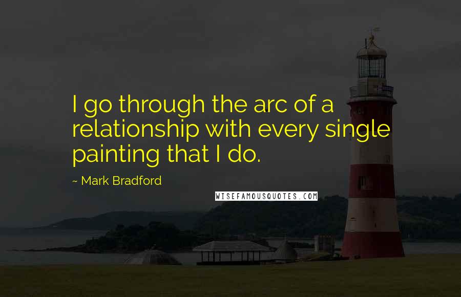 Mark Bradford Quotes: I go through the arc of a relationship with every single painting that I do.