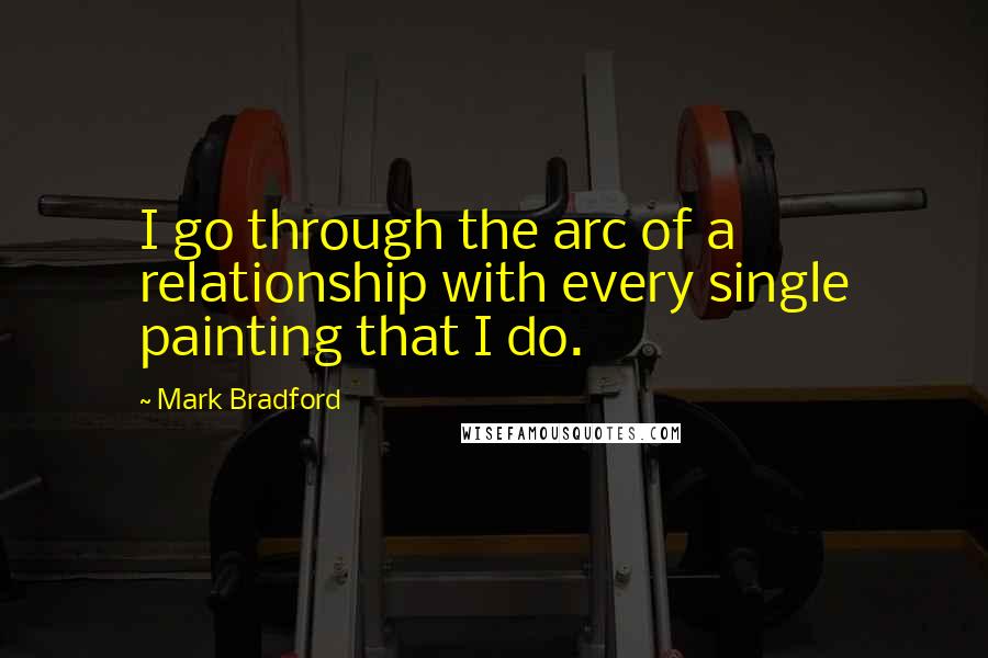 Mark Bradford Quotes: I go through the arc of a relationship with every single painting that I do.