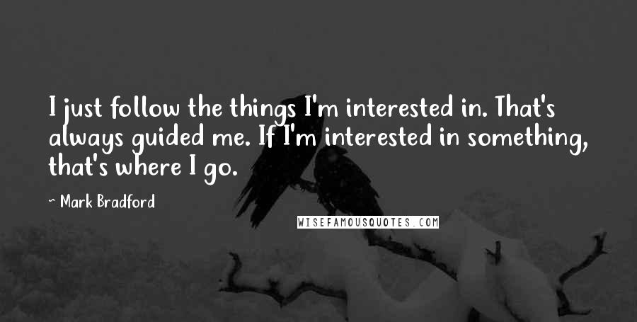 Mark Bradford Quotes: I just follow the things I'm interested in. That's always guided me. If I'm interested in something, that's where I go.