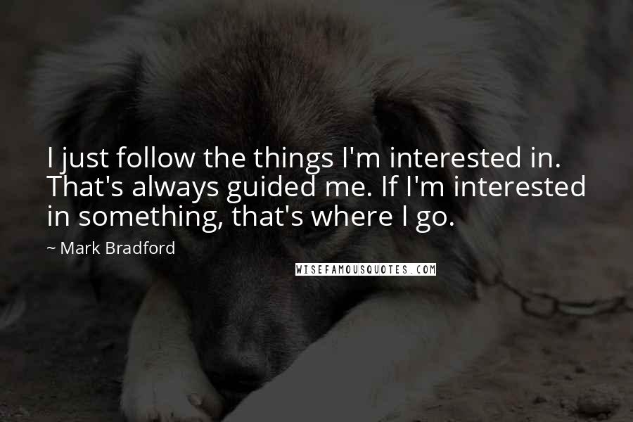 Mark Bradford Quotes: I just follow the things I'm interested in. That's always guided me. If I'm interested in something, that's where I go.