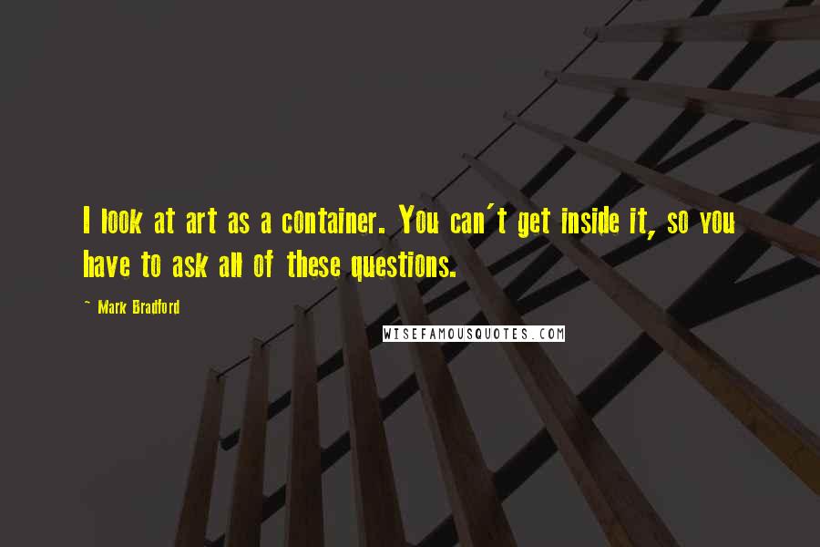 Mark Bradford Quotes: I look at art as a container. You can't get inside it, so you have to ask all of these questions.