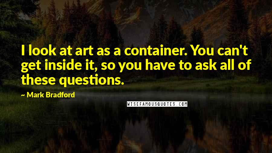 Mark Bradford Quotes: I look at art as a container. You can't get inside it, so you have to ask all of these questions.