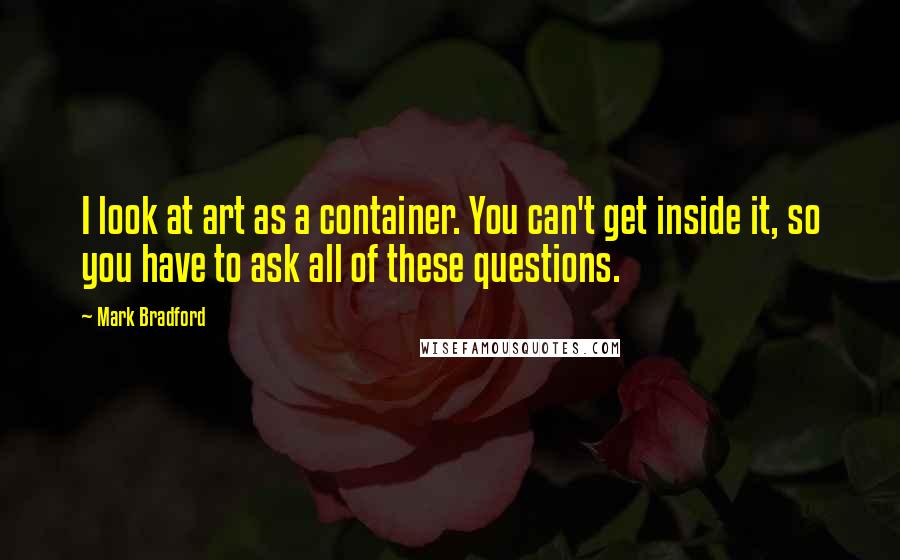 Mark Bradford Quotes: I look at art as a container. You can't get inside it, so you have to ask all of these questions.