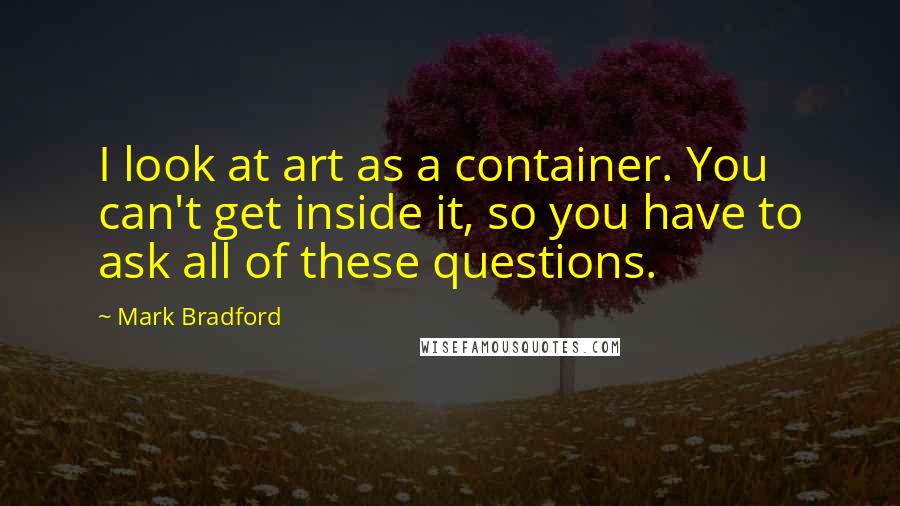 Mark Bradford Quotes: I look at art as a container. You can't get inside it, so you have to ask all of these questions.