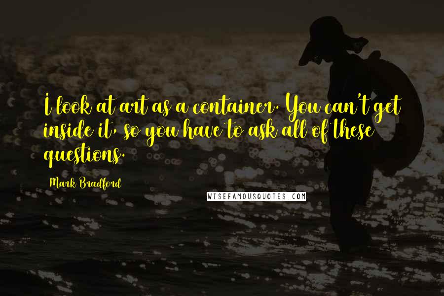 Mark Bradford Quotes: I look at art as a container. You can't get inside it, so you have to ask all of these questions.