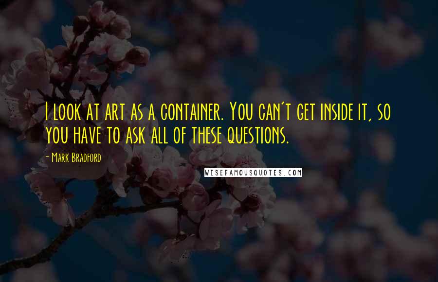 Mark Bradford Quotes: I look at art as a container. You can't get inside it, so you have to ask all of these questions.