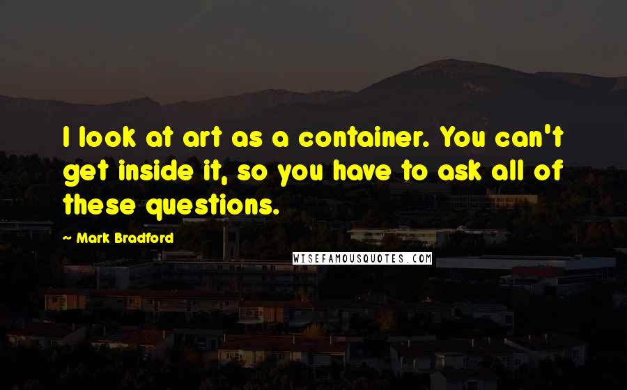 Mark Bradford Quotes: I look at art as a container. You can't get inside it, so you have to ask all of these questions.