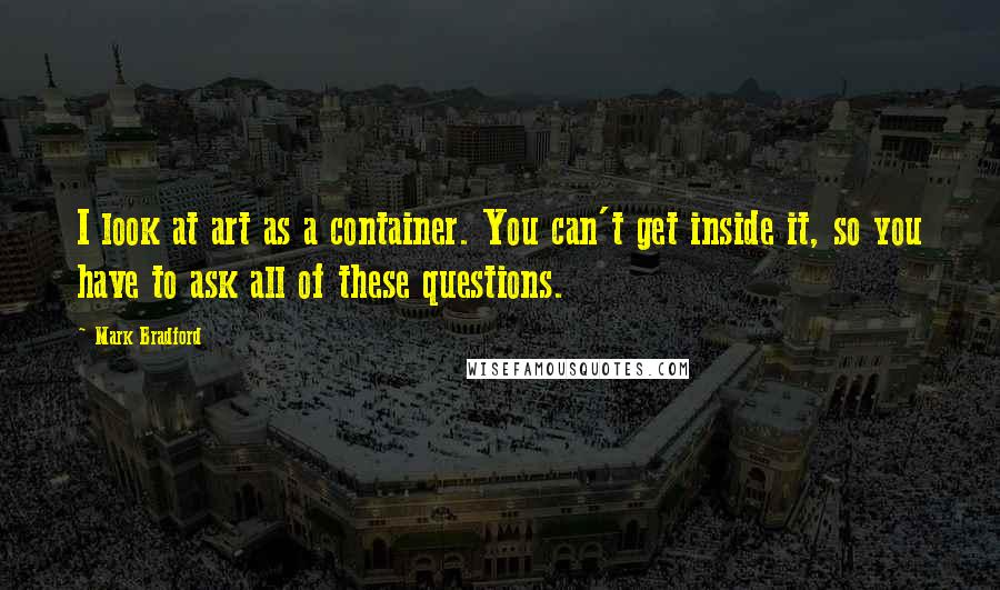 Mark Bradford Quotes: I look at art as a container. You can't get inside it, so you have to ask all of these questions.