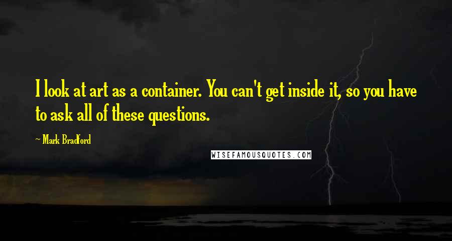 Mark Bradford Quotes: I look at art as a container. You can't get inside it, so you have to ask all of these questions.