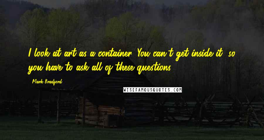 Mark Bradford Quotes: I look at art as a container. You can't get inside it, so you have to ask all of these questions.