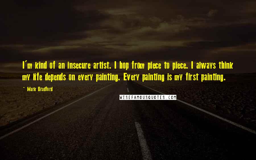 Mark Bradford Quotes: I'm kind of an insecure artist. I hop from piece to piece. I always think my life depends on every painting. Every painting is my first painting.
