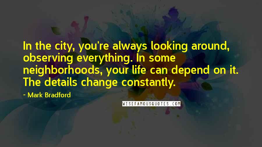 Mark Bradford Quotes: In the city, you're always looking around, observing everything. In some neighborhoods, your life can depend on it. The details change constantly.