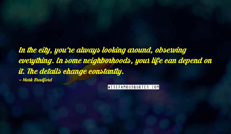 Mark Bradford Quotes: In the city, you're always looking around, observing everything. In some neighborhoods, your life can depend on it. The details change constantly.