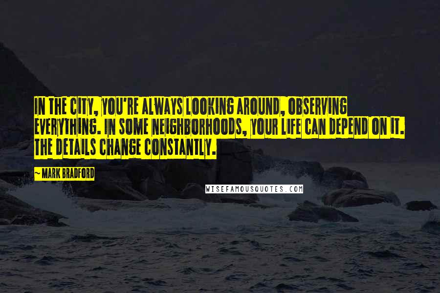 Mark Bradford Quotes: In the city, you're always looking around, observing everything. In some neighborhoods, your life can depend on it. The details change constantly.