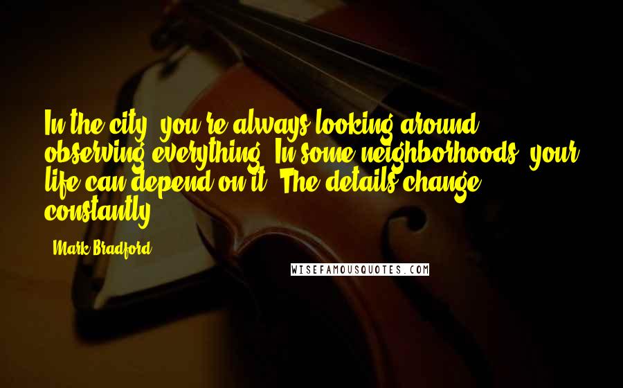 Mark Bradford Quotes: In the city, you're always looking around, observing everything. In some neighborhoods, your life can depend on it. The details change constantly.