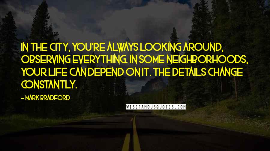 Mark Bradford Quotes: In the city, you're always looking around, observing everything. In some neighborhoods, your life can depend on it. The details change constantly.