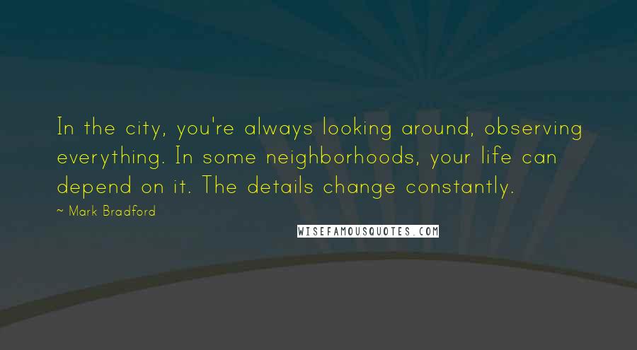 Mark Bradford Quotes: In the city, you're always looking around, observing everything. In some neighborhoods, your life can depend on it. The details change constantly.