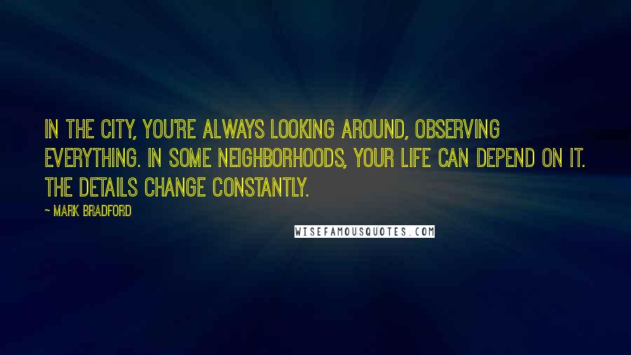 Mark Bradford Quotes: In the city, you're always looking around, observing everything. In some neighborhoods, your life can depend on it. The details change constantly.