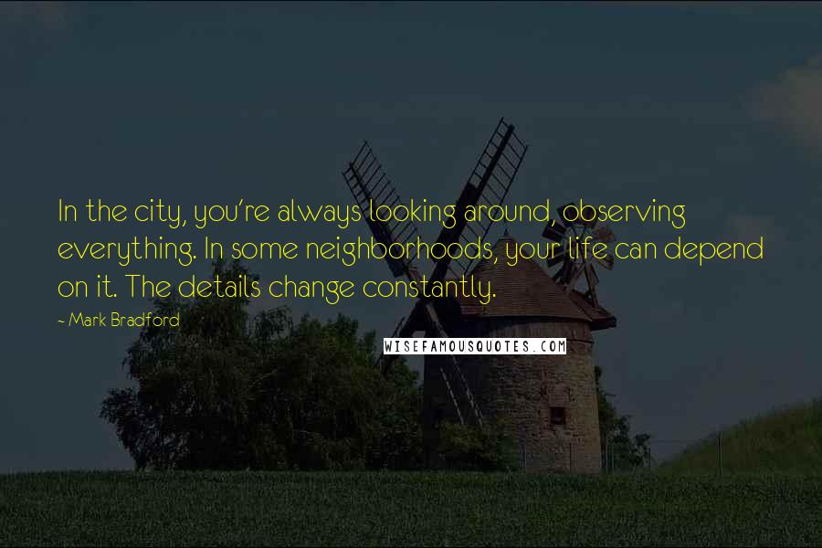 Mark Bradford Quotes: In the city, you're always looking around, observing everything. In some neighborhoods, your life can depend on it. The details change constantly.