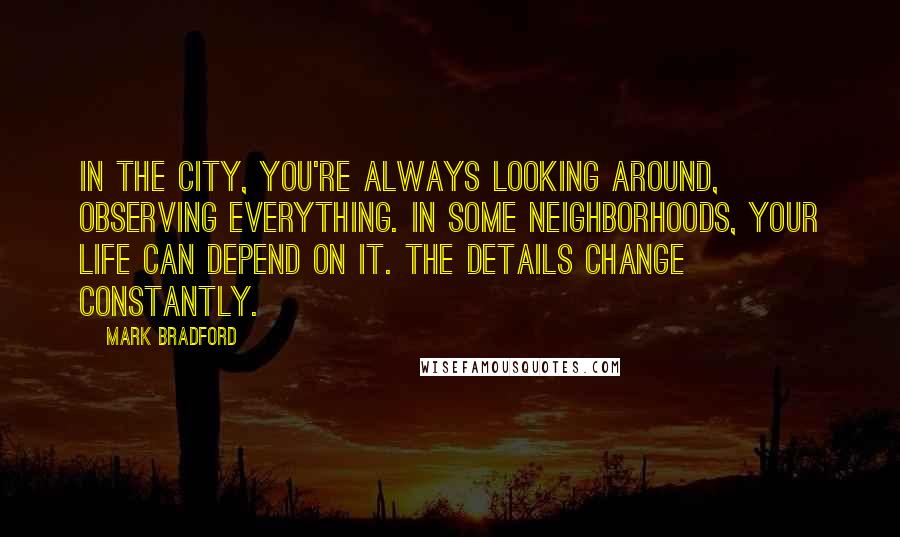 Mark Bradford Quotes: In the city, you're always looking around, observing everything. In some neighborhoods, your life can depend on it. The details change constantly.