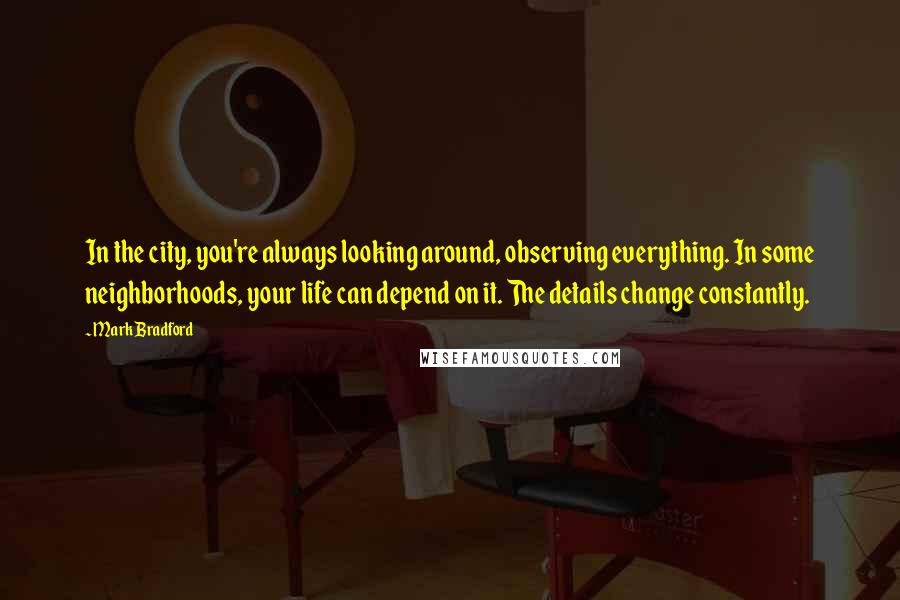 Mark Bradford Quotes: In the city, you're always looking around, observing everything. In some neighborhoods, your life can depend on it. The details change constantly.