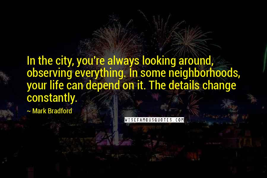 Mark Bradford Quotes: In the city, you're always looking around, observing everything. In some neighborhoods, your life can depend on it. The details change constantly.