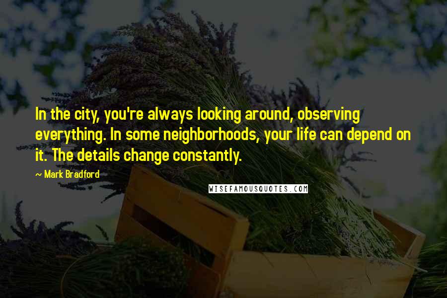 Mark Bradford Quotes: In the city, you're always looking around, observing everything. In some neighborhoods, your life can depend on it. The details change constantly.