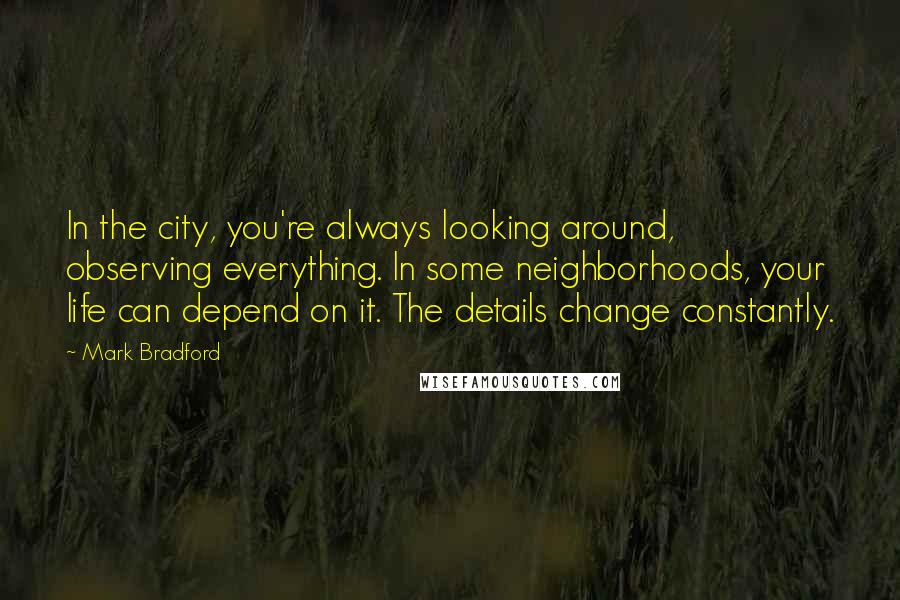 Mark Bradford Quotes: In the city, you're always looking around, observing everything. In some neighborhoods, your life can depend on it. The details change constantly.