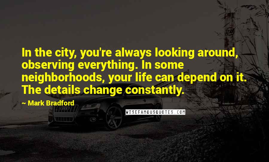 Mark Bradford Quotes: In the city, you're always looking around, observing everything. In some neighborhoods, your life can depend on it. The details change constantly.