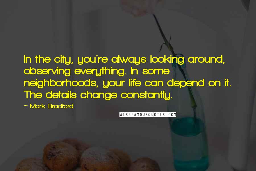 Mark Bradford Quotes: In the city, you're always looking around, observing everything. In some neighborhoods, your life can depend on it. The details change constantly.