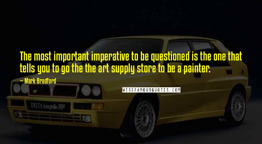 Mark Bradford Quotes: The most important imperative to be questioned is the one that tells you to go the the art supply store to be a painter.