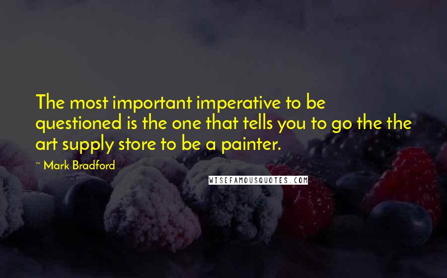 Mark Bradford Quotes: The most important imperative to be questioned is the one that tells you to go the the art supply store to be a painter.