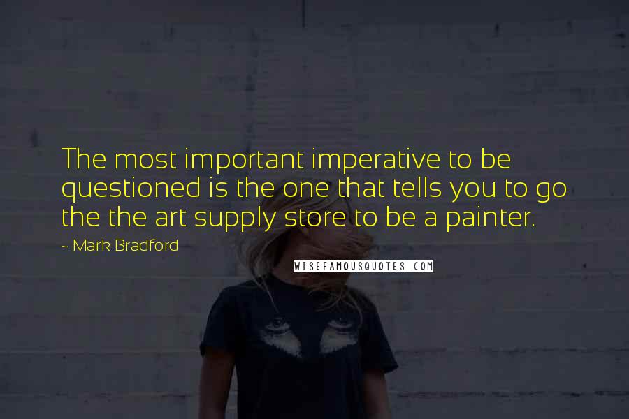 Mark Bradford Quotes: The most important imperative to be questioned is the one that tells you to go the the art supply store to be a painter.