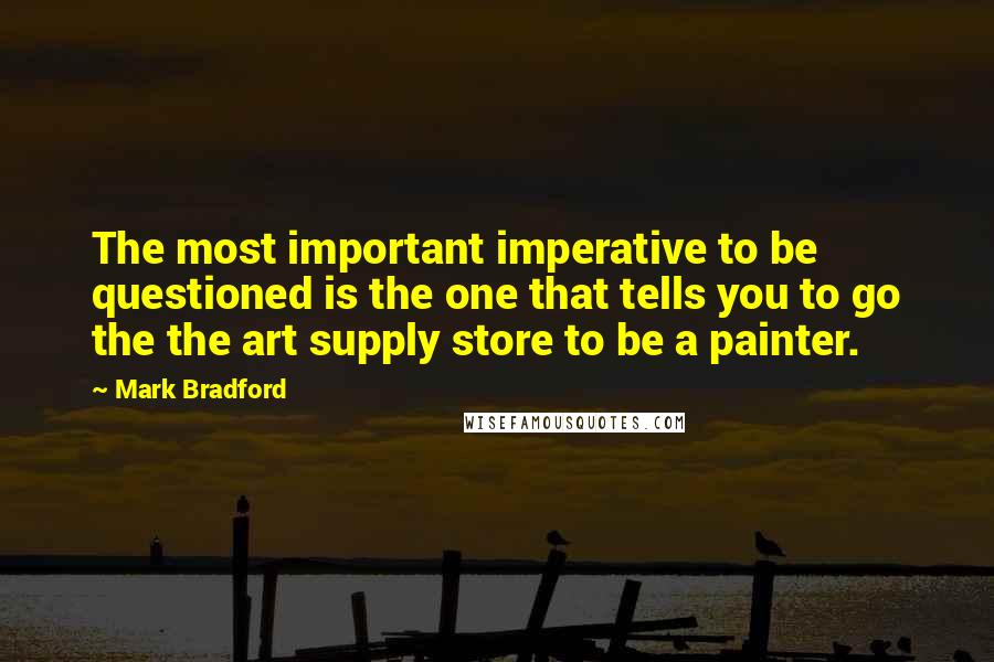 Mark Bradford Quotes: The most important imperative to be questioned is the one that tells you to go the the art supply store to be a painter.