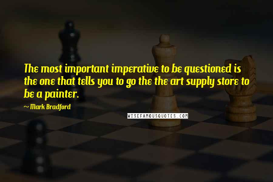 Mark Bradford Quotes: The most important imperative to be questioned is the one that tells you to go the the art supply store to be a painter.