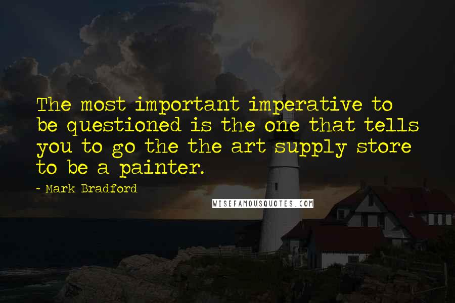 Mark Bradford Quotes: The most important imperative to be questioned is the one that tells you to go the the art supply store to be a painter.
