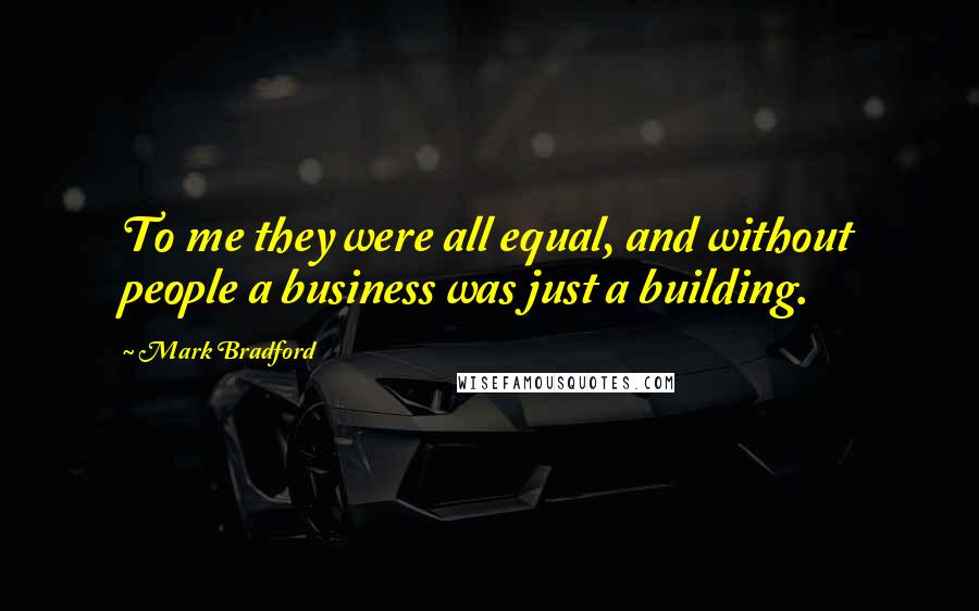 Mark Bradford Quotes: To me they were all equal, and without people a business was just a building.