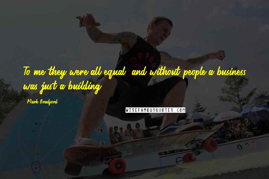 Mark Bradford Quotes: To me they were all equal, and without people a business was just a building.