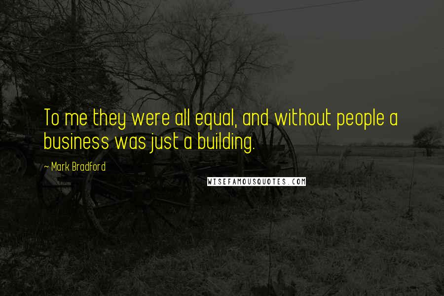 Mark Bradford Quotes: To me they were all equal, and without people a business was just a building.