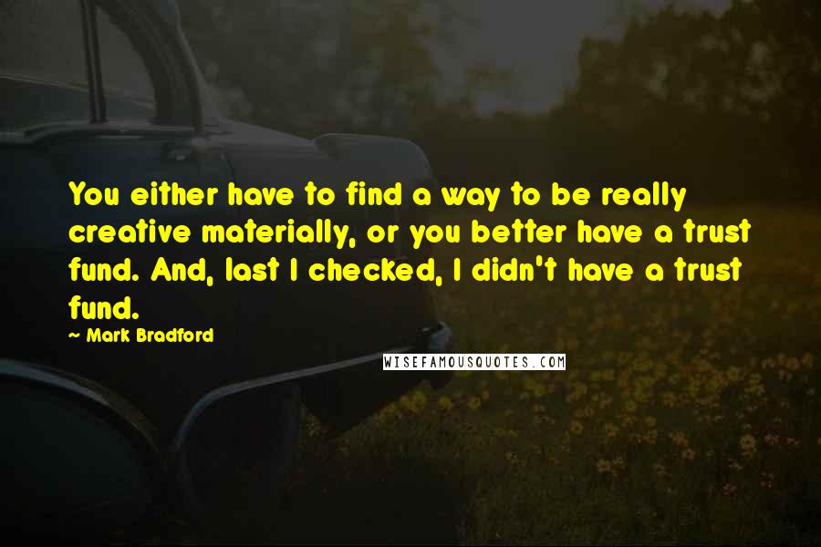 Mark Bradford Quotes: You either have to find a way to be really creative materially, or you better have a trust fund. And, last I checked, I didn't have a trust fund.