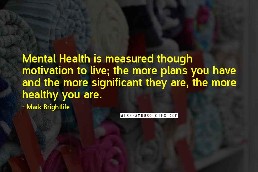 Mark Brightlife Quotes: Mental Health is measured though motivation to live; the more plans you have and the more significant they are, the more healthy you are.