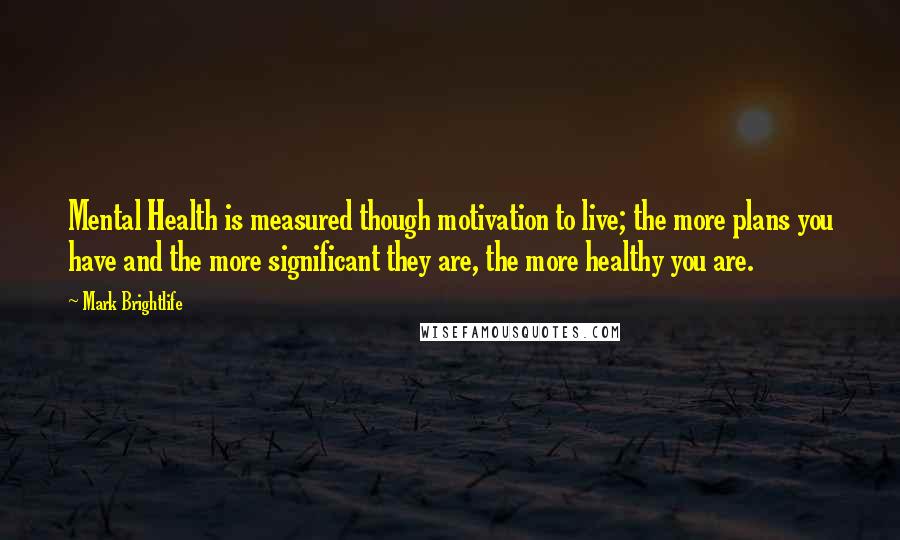 Mark Brightlife Quotes: Mental Health is measured though motivation to live; the more plans you have and the more significant they are, the more healthy you are.