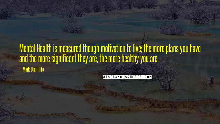 Mark Brightlife Quotes: Mental Health is measured though motivation to live; the more plans you have and the more significant they are, the more healthy you are.