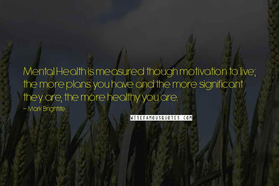 Mark Brightlife Quotes: Mental Health is measured though motivation to live; the more plans you have and the more significant they are, the more healthy you are.