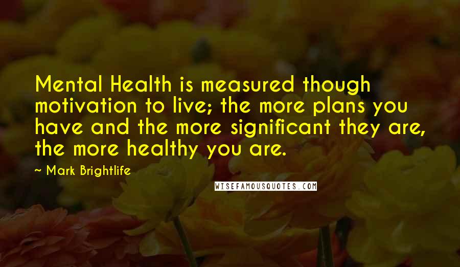 Mark Brightlife Quotes: Mental Health is measured though motivation to live; the more plans you have and the more significant they are, the more healthy you are.