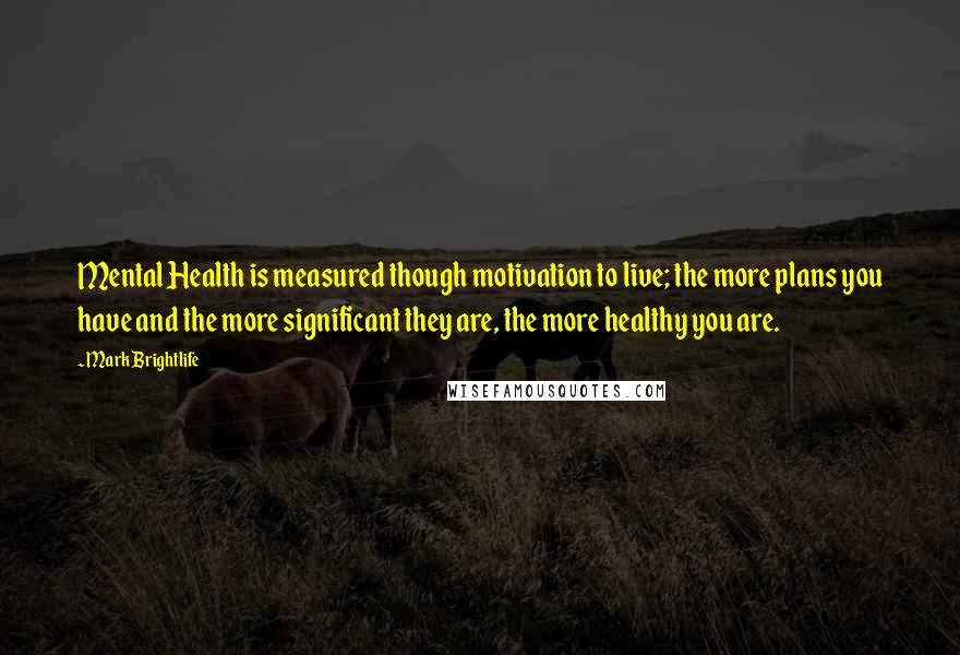 Mark Brightlife Quotes: Mental Health is measured though motivation to live; the more plans you have and the more significant they are, the more healthy you are.